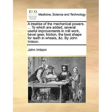 A Treatise of the Mechanical Powers. ... to Which Are Added, Several Useful Improvements in Mill Work, Bevel Geer, Friction, the Best Shape for Teeth in Wheels, &C. by John