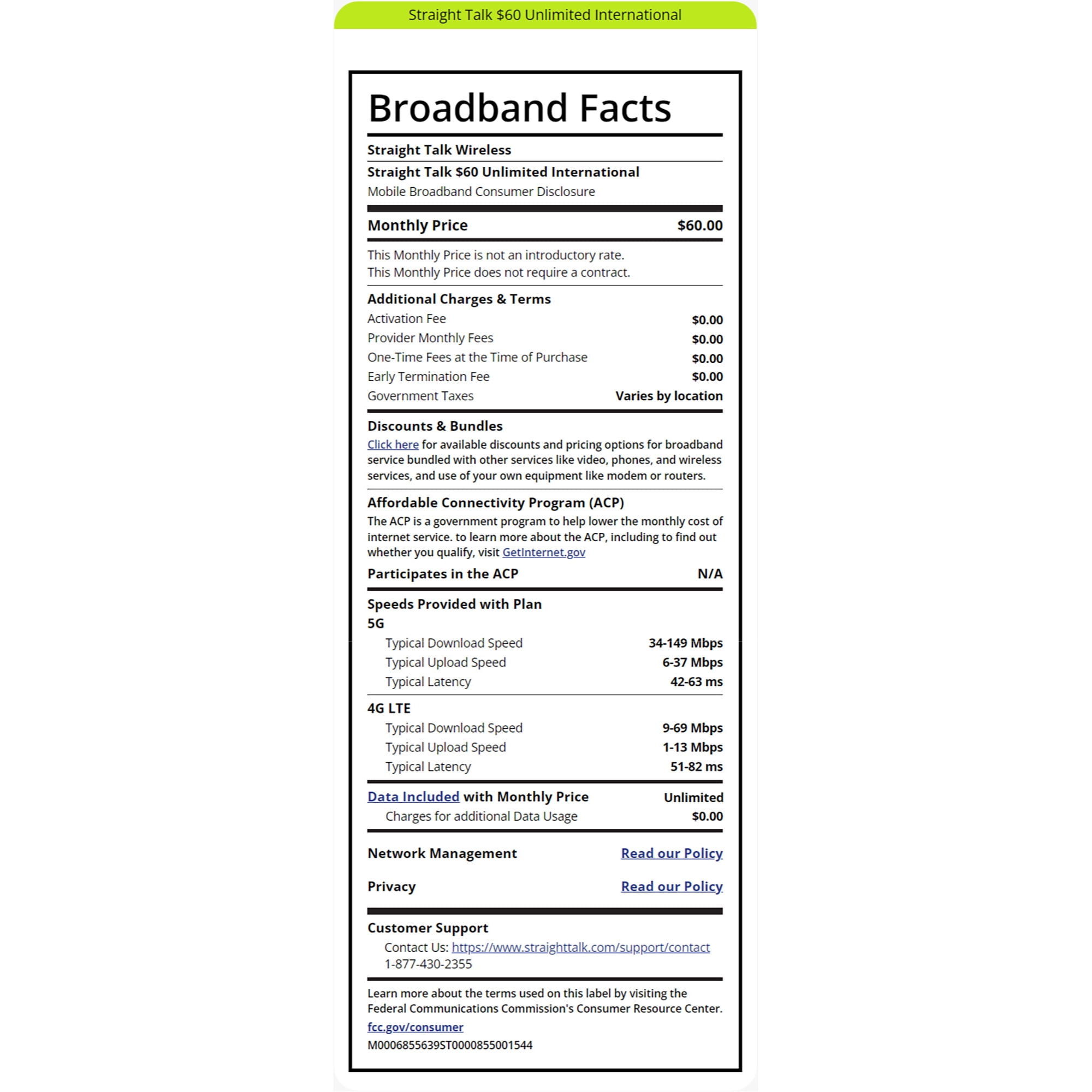 Straight Talk $60 Unlimited International Broadband Facts Straight Talk Wireless Straight Talk $60 Unlimited International Mobile Broadband Consumer Disclosure Monthly Price This Monthly Price is not an introductory rate. This Monthly Price does not require a contract. Additional Charges & Terms Activation Fee $60.00 $0.00 Provider Monthly Fees $0.00 One-Time Fees at the Time of Purchase $0.00 $0.00 Varies by location Early Termination Fee Government Taxes Discounts & Bundles Click here for available discounts and pricing options for broadband service bundled with other services like video, phones, and wireless services, and use of your own equipment like modem or routers. Affordable Connectivity Program (ACP) The ACP is a government program to help lower the monthly cost of internet service. to learn more about the ACP, including to find out whether you qualify, visit GetInternet.gov Participates in the ACP Speeds Provided with Plan 5G Typical Download Speed Typical Upload Speed Typical Latency 4G LTE Typical Download Speed Typical Upload Speed Typical Latency Data Included with Monthly Price Charges for additional Data Usage Network Management Privacy Customer Support N/A 34-149 Mbps 6-37 Mbps 42-63 ms 9-69 Mbps 1-13 Mbps 51-82 ms Unlimited $0.00 Read our Policy Read our Policy. Contact Us: https://www.straighttalk.com/support/contact 1-877-430-2355 Learn more about the terms used on this label by visiting the Federal Communications Commission's Consumer Resource Center. fcc.gov/consumer M0006855639ST0000855001544