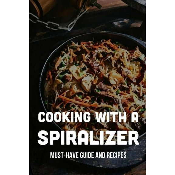 Cooking With A Spiralizer: Must-Have Guide And Recipes: Life-Changing Ways To Use A Spiralizer (Paperback)