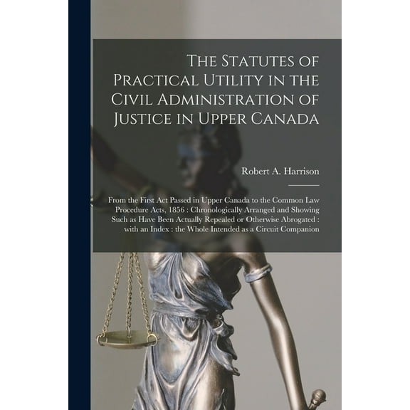 The Statutes of Practical Utility in the Civil Administration of Justice in Upper Canada [microform] : From the First Act Passed in Upper Canada to the Common Law Procedure Acts, 1856: Chronologically Arranged and Showing Such as Have Been Actually... (Paperback)