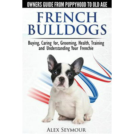French Bulldogs - Owners Guide from Puppy to Old Age : Buying, Caring For, Grooming, Health, Training and Understanding Your