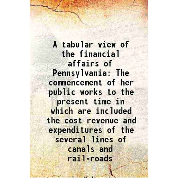 A tabular view of the financial affairs of Pennsylvania The commencement of her public works to the present time in which are included the cost revenue and expenditures of the several line [Hardcover]