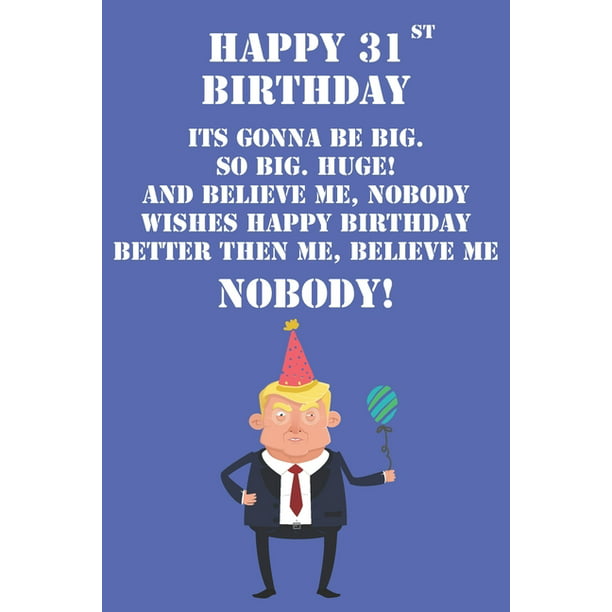 Happy 31st Birthday Its Gonna Be Big So Big Huge And Believe Me Noboby  Wishes Happy Birthday Better Then Me Nobody : Funny Donald Trump 31st  Birthday Journal / Notebook / Diary