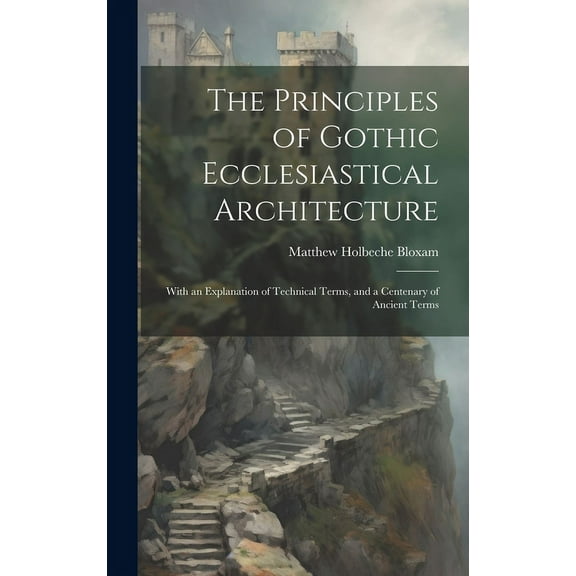 The Principles of Gothic Ecclesiastical Architecture : With an Explanation of Technical Terms, and a Centenary of Ancient Terms (Hardcover)