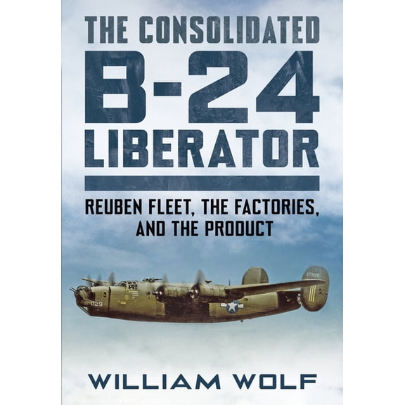 The Consolidated B-24 Liberator: Reuben Fleet, the Factories, and the Product, (Hardcover)