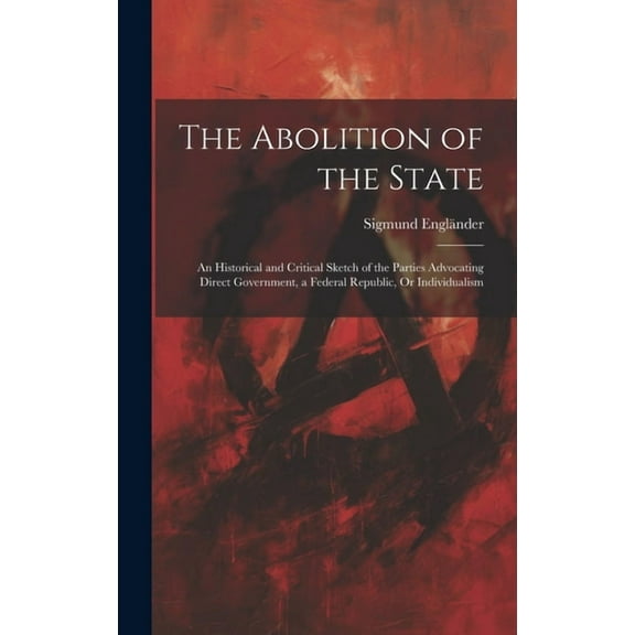 The Abolition of the State : An Historical and Critical Sketch of the Parties Advocating Direct Government, a Federal Republic, Or Individualism (Hardcover)