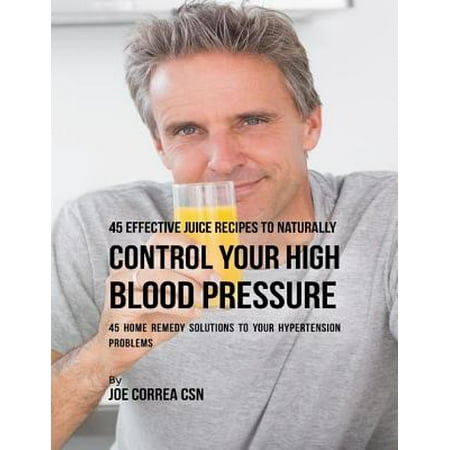 45 Effective Juice Recipes to Naturally Control Your High Blood Pressure: 45 Home Remedy Solutions to Your Hypertension Problems - (Best Way To Control High Blood Pressure)