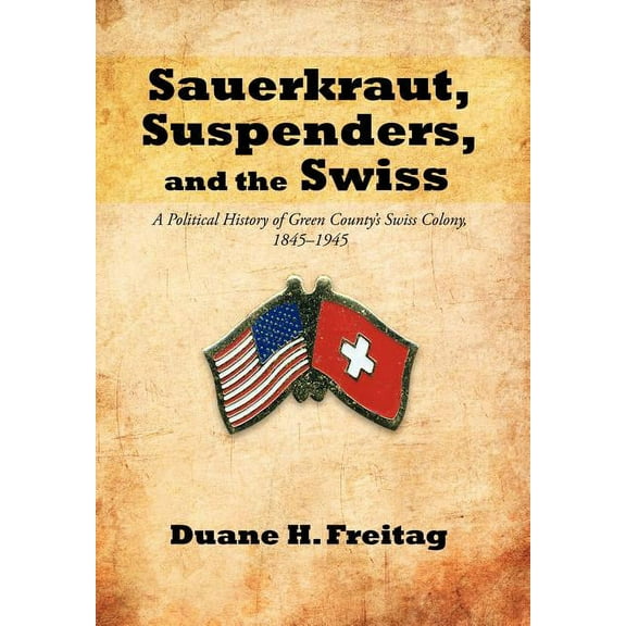 Sauerkraut, Suspenders, and the Swiss: A Political History of Green County's Swiss Colony, 1845-1945, (Hardcover)