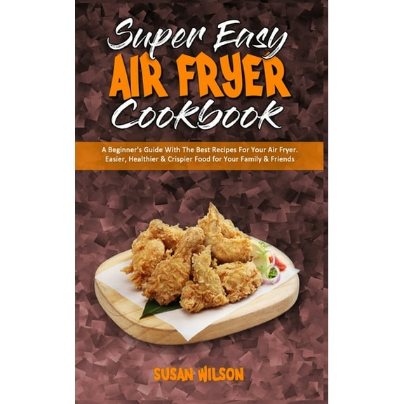 Super Easy Air Fryer Cookbook : A Beginner's Guide With The Best Recipes For Your Air Fryer. Easier, Healthier & Crispier Food for Your Family & Friends (Hardcover)