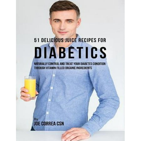 51 Delicious Juice Recipes for Diabetics: Naturally Control and Treat Your Diabetes Condition Through Vitamin Filled Organic Ingredients -