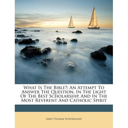 What Is the Bible? : An Attempt to Answer the Question, in the Light of the Best Scholarship, and in the Most Reverent and Catholic