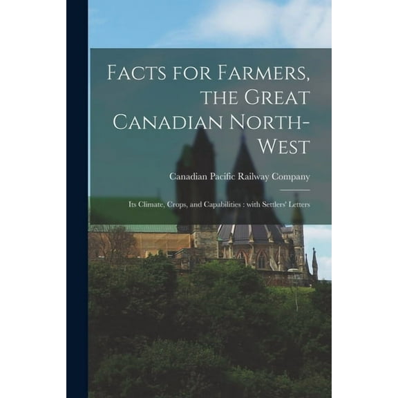 Facts for Farmers, the Great Canadian North-West [microform]: Its Climate, Crops, and Capabilities: With Settlers' Letters (Paperback)