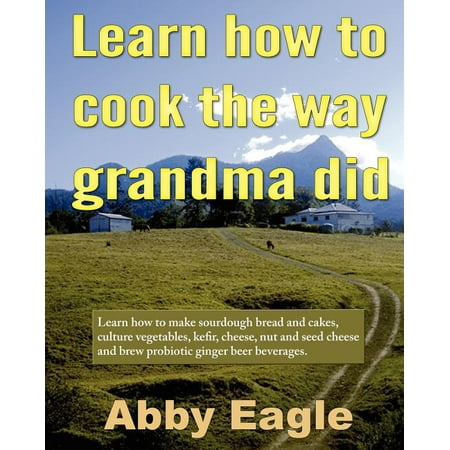 Learn How to Cook the Way Grandma Did. : Learn How to Make Sourdough Bread and Cakes, Culture Vegetables, Kefir, Cheese, Nut and Seed Cheese and Brew Probiotic Ginger Beer (Best Way To Cook Soybeans)