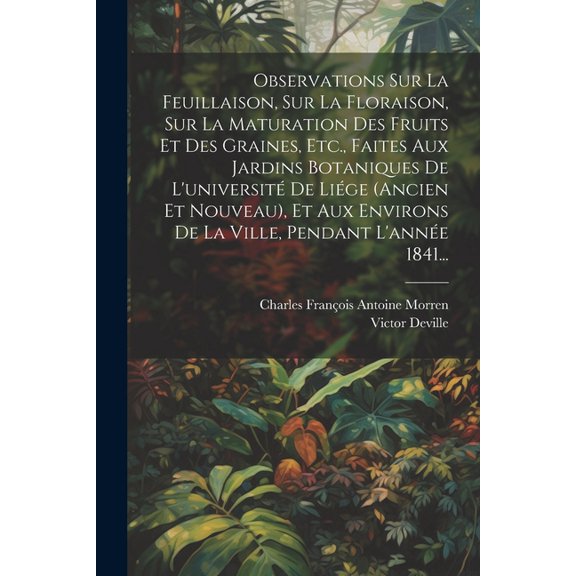 Observations Sur La Feuillaison, Sur La Floraison, Sur La Maturation Des Fruits Et Des Graines, Etc., Faites Aux Jardins Botaniques De L'université De Liége (ancien Et Nouveau), Et Aux Environs De La