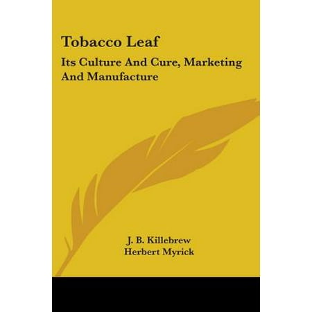 Tobacco Leaf : Its Culture and Cure, Marketing and Manufacture: A Practical Handbook on the Most Approved Methods in Growing, Harvesting, Curing, Packing and Selling Tobacco