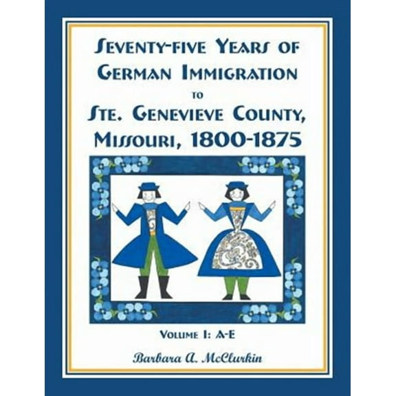 Seventy-Five Years of German Immigration to Ste. Genevieve County, Missouri: 1800-1875, Volume 1, A-E
