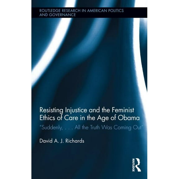 Routledge Research in American Politics Resisting Injustice and the Feminist Ethics of Care in the Age of Obama: "Suddenly, ...All the Truth Was Coming Out", Book 06, (Hardcover)