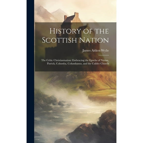 History of the Scottish Nation : The Celtic Christianisation: Embracing the Epochs of Ninian, Patrick, Columba, Columbanus, and the Culdee Church (Hardcover)