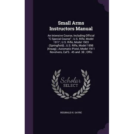 Small Arms Instructors Manual : An Intensive Course, Including Official C Special Course; U.S. Rifle, Model 1917; U.S. Rifle, Model 1903 (Springfield); U.S. Rifle, Model 1898 (Kraag); Automatic Pistol, Model 1911 Revolvers, Cal's. .45 and .38;