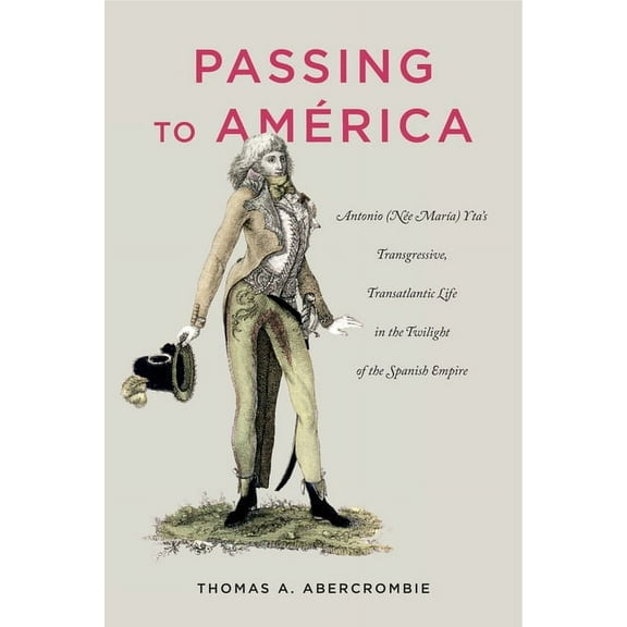 Passing to América: Antonio (Née MarÃa) Yta's Transgressive, Transatlantic Life in the Twilight of the Spanish Empire, (Hardcover)