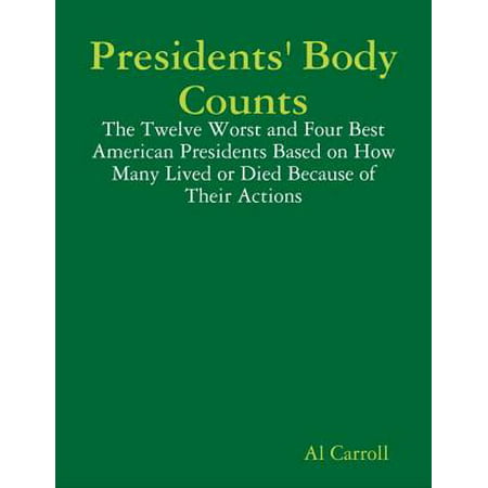 Presidents' Body Counts: The Twelve Worst and Four Best American Presidents Based on How Many Lived or Died Because of Their Actions -