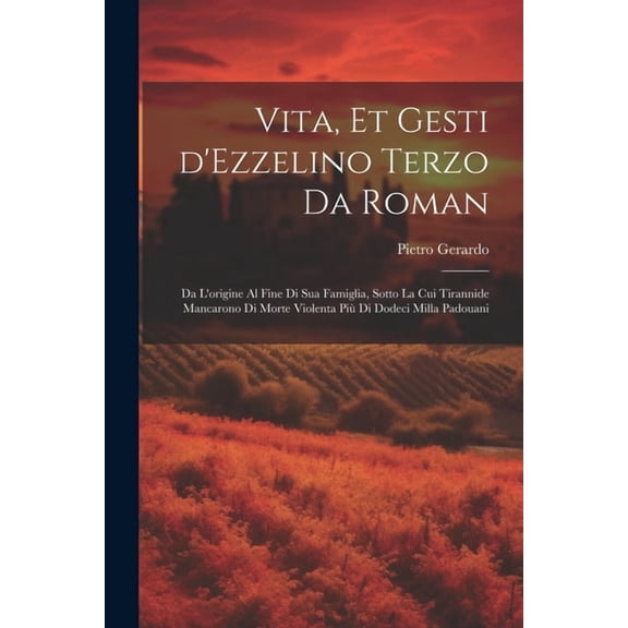 Vita, et gesti d'Ezzelino Terzo da Roman: Da l'origine al fine di sua famiglia, sotto la cui tirannide mancarono di morte violenta più di dodeci milla padouani (Paperback)
