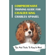 Comprehensive Training Guide For Cavalier King Charles Spaniel: Tips And Tricks To Keep In Mind: How To Break Bad Cavalier King Charles Spaniel Behaviors (Paperback)