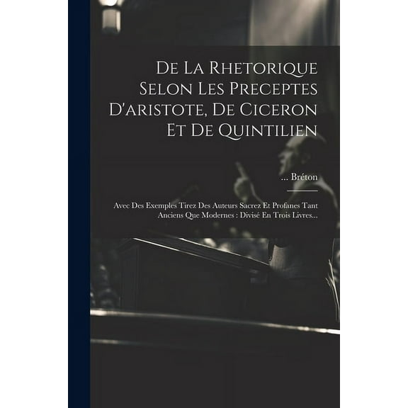 De La Rhetorique Selon Les Preceptes D'aristote, De Ciceron Et De Quintilien: Avec Des Exemples Tirez Des Auteurs Sacrez Et Profanes Tant Anciens Que Modernes: Divisé En Trois Livres... (Paperback)