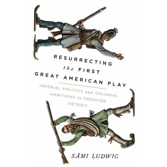 Resurrecting the First Great American Play: Imperial Politics and Colonial Ambitions in Frontier Detroit, (Paperback)