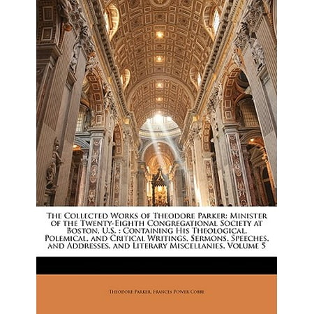 Theodore Parker The Collected Works of Theodore Parker : Minister of the Twenty-Eighth Congregational Society at Boston, U.S.: Containing His Theological, Polemical, and Critical Writings, Sermons, Speeches, and Addresses, and Literary Miscellanies, Volume 5 ()