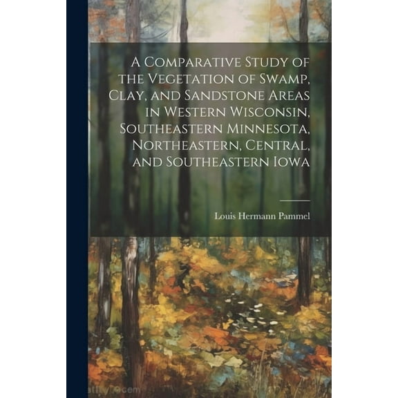 A Comparative Study of the Vegetation of Swamp, Clay, and Sandstone Areas in Western Wisconsin, Southeastern Minnesota, Northeastern, Central, and Southeastern Iowa (Paperback)