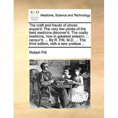 The Craft and Frauds of Physic Expos'd. the Very Low Prices of the Best Medicins Discover'd. the Costly Medicins, Now in Greatest Esteem, ... Censur'd. ... by R. Pitt, M.D. ... the Third Edition, with a New Preface