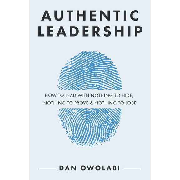 Authentic Leadership: How to Lead with Nothing to Hide, Nothing to Prove & Nothing to Lose, (Paperback)