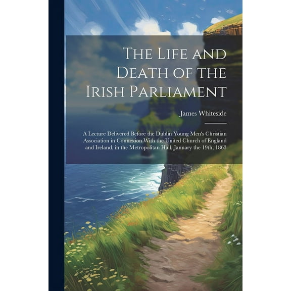 The Life and Death of the Irish Parliament: A Lecture Delivered Before the Dublin Young Men's Christian Association in C, (Paperback)