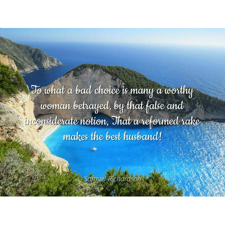 Samuel Richardson - To what a bad choice is many a worthy woman betrayed, by that false and inconsiderate notion, That a reformed rake makes the best husb - Famous Quotes Laminated POSTER PRINT