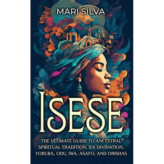 Isese: The Ultimate Guide to Ancestral Spiritual Tradition, Ifa Divination, Yoruba, Odu, Iwa, Asafo, and Orishas, (Hardcover)
