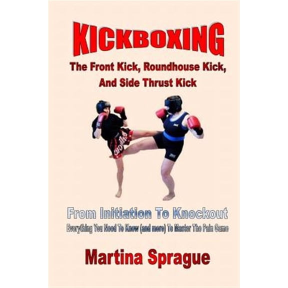 Pre-Owned Kickboxing : The Front Kick, Roundhouse Kick, and Side Thrust Kick. from Initiation to Knockout: Everything You Need to Know - and More to Master the Pain Game