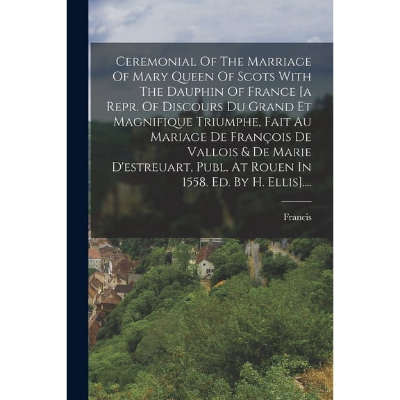 Ceremonial Of The Marriage Of Mary Queen Of Scots With The Dauphin Of France [a Repr. Of Discours Du Grand Et Magnifique Triumphe, Fait Au Mariage De