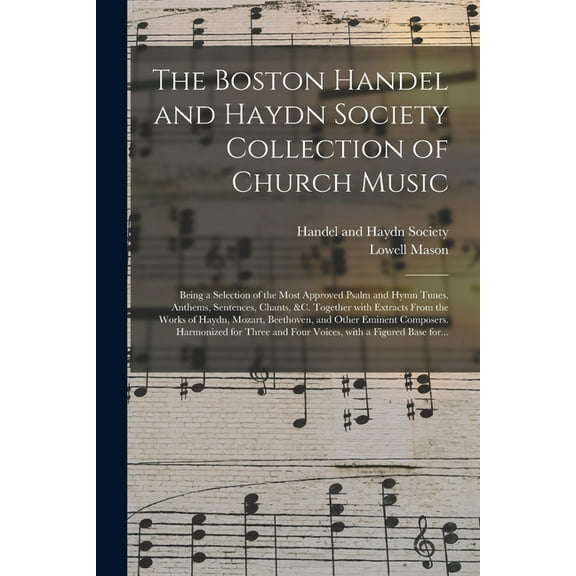 The Boston Handel and Haydn Society Collection of Church Music; Being a Selection of the Most Approved Psalm and Hymn Tunes, Anthems, Sentences, Chants, &c. Together With Extracts From the Works of Ha