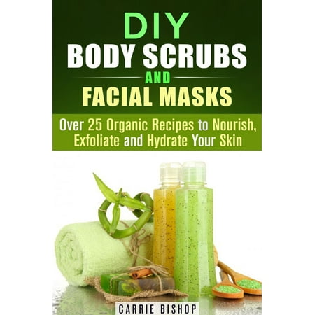 DIY Body Scrubs and Facial Masks : Over 25 Organic Recipes to Nourish, Exfoliate and Hydrate Your Skin - (Best Way To Exfoliate Your Body)