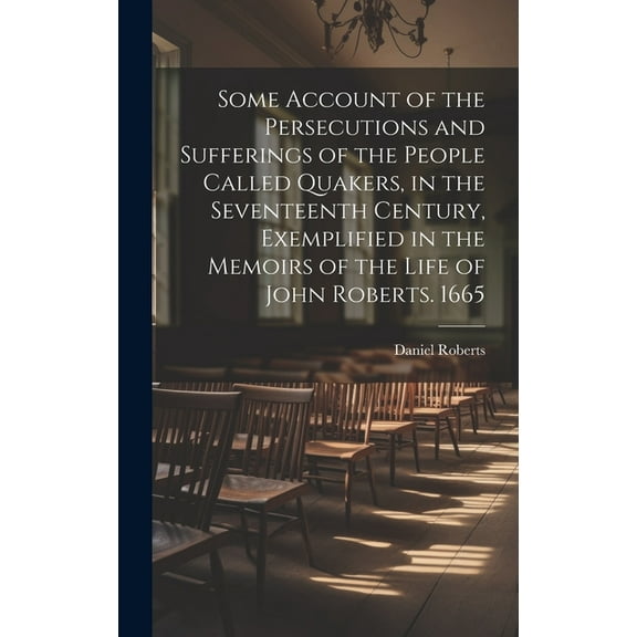 Some Account of the Persecutions and Sufferings of the People Called Quakers, in the Seventeenth Century, Exemplified in the Memoirs of the Life of John Roberts. 1665 (Hardcover)