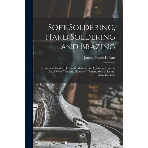 Soft Soldering, Hard Soldering and Brazing: A Practical Treatise On Tools, Material and Operations; for the Use of Metal Workers, Plumbers, Tinners, Mechanics and Manufacturers (Paperback)