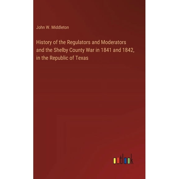 History of the Regulators and Moderators and the Shelby County War in 1841 and 1842, in the Republic of Texas (Hardcover)