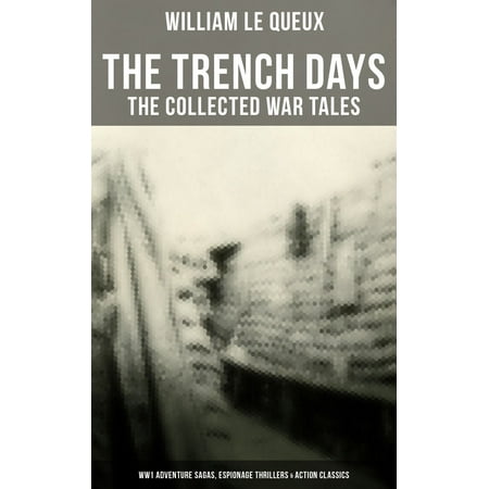THE TRENCH DAYS: The Collected War Tales of William Le Queux (WW1 Adventure Sagas, Espionage Thrillers & Action Classics) -