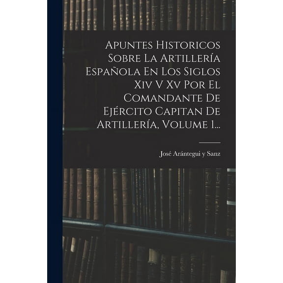 Apuntes Historicos Sobre La Artillería Española En Los Siglos Xiv V Xv Por El Comandante De Ejército Capitan De Artillería, Volume 1... (Paperback)