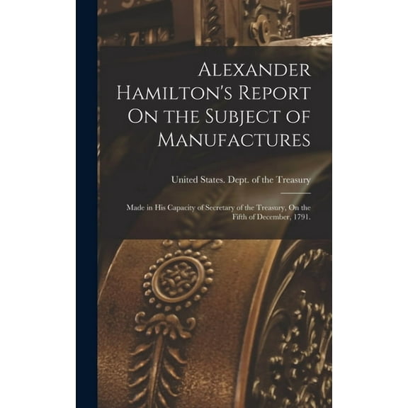 Alexander Hamilton's Report On the Subject of Manufactures: Made in His Capacity of Secretary of the Treasury, On the Fi, (Hardcover)