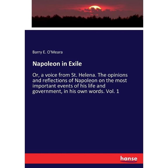 Napoleon in Exile: Or, a voice from St. Helena. The opinions and reflections of Napoleon on the most important events of his life and government, in his own words. Vol. 1 (Paperback)