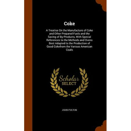 Coke : A Treatise on the Manufacture of Coke and Other Prepared Fuels and the Saving of By-Products, with Special References to the Methods and Ovens Best Adapted to the Production of Good Cokefrom the Various American (Best Fuel Saving Products)