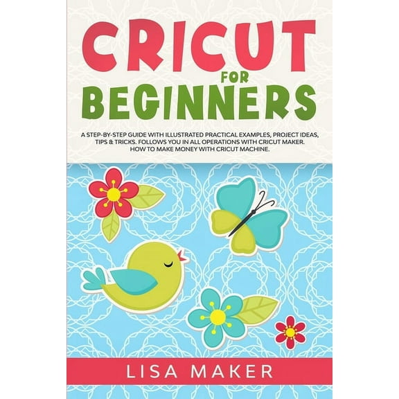 Cricut for Beginners: A Step-by-Step Guide with Illustrated Practical Examples, Project Ideas, Tips & Tricks. Follows You in All Operations with Cricut Maker. How to Make Money with Cricut Machine. (P