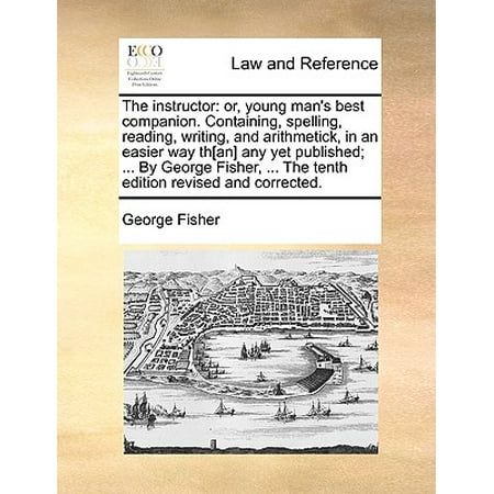 The Instructor : Or, Young Man's Best Companion. Containing, Spelling, Reading, Writing, and Arithmetick, in an Easier Way Th[an] Any Yet Published; ... by George Fisher, ... the Tenth Edition Revised and (The Best Way To Revise For Exams)